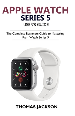 Apple Watch Series 5 User's Guide: The Complete Beginners Guide To Mastering Your iWatch Series 5 By Thomas Jackson Cover Image