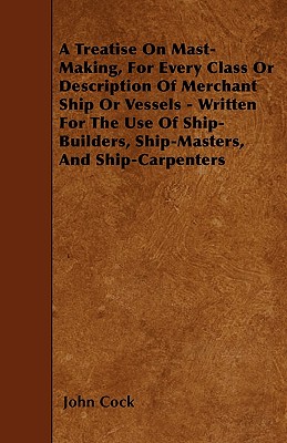 A Treatise on Mast-Making, for Every Class or Description of Merchant Ship or Vessels - Written for the Use of Ship-Builders, Ship-Masters, and Ship-C By John Cock Cover Image