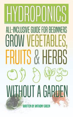 Hydroponics: All-Inclusive Guide for Beginners to Grow Fruits, Vegetables & Herbs Without a Garden By Anthony Green Cover Image