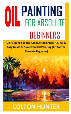 Oil Painting for Absolute Beginners: Oil Painting For The Absolute Beginner: A Clear & Easy Guide to Successful Oil Painting (Art for the Absolute Beg By Colton Hunter Cover Image