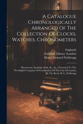 A Catalogue Chronologically Arranged Of The Collection Of Clocks, Watches, Chronometers: Movements, Sundials, Seals, &c., &c., Presented To The Worshi Cover Image