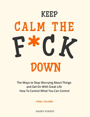 Keep Calm the F*ck Down: The Ways to Stop Worrying About Things and Get On With Great Life and How To Control What You Can Control (Final Volum Cover Image