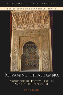 Reframing the Alhambra: Architecture, Poetry, Textiles and Court Ceremonial (Edinburgh Studies in Islamic Art) By Olga Bush Cover Image