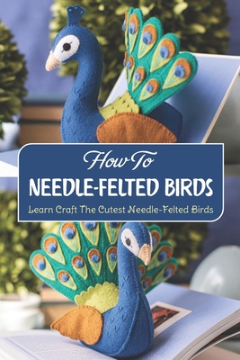 How To Needle-Felted Birds: Learn Craft The Cutest Needle-Felted Birds: Handmake Needle-Felted Birds By Ian Edelman Cover Image