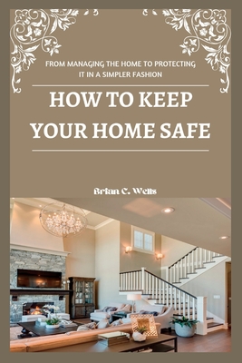 How to Keep Your Home Safe: From Managing the Home to Protecting It in a Simpler Fashion Cover Image