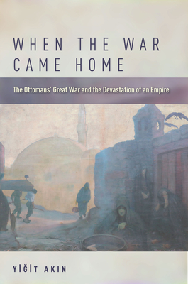 When the War Came Home: The Ottomans' Great War and the Devastation of an Empire By Yiğit Akın Cover Image