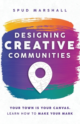 Designing Creative Communities: Your Town Is Your Canvas. Learn How To Make Your Mark By Spud Marshall Cover Image