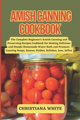 Amish Canning Cookbook: The Complete Beginner's Amish Canning And Preserving Recipes Cookbook For Making Delicious And Simple Homemade Water B (The Christiana White Art of Healthy Home Cooking Series.)