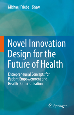 Novel Innovation Design for the Future of Health: Entrepreneurial Concepts for Patient Empowerment and Health Democratization By Michael Friebe (Editor) Cover Image