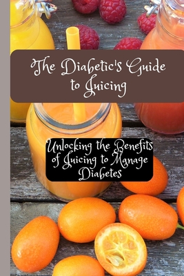 The Diabetic's Guide to Juicing: Unlocking the Benefits of Juicing to Manage Diabetes