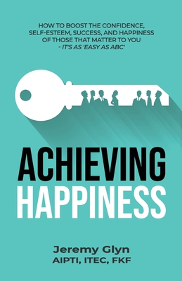 Achieving Happiness: How to boost the confidence, self-esteem, success, and happiness of those that matter to you - it's as 'Easy as ABC' By Jeremy Glyn Cover Image