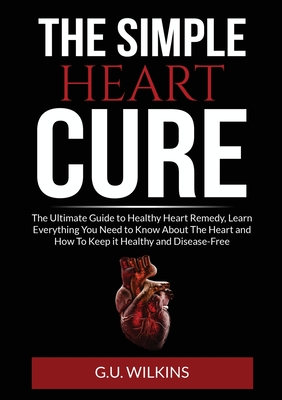The Simple Heart Cure: The Ultimate Guide to Healthy Heart Remedy, Learn Everything You Need to Know About The Heart and How To Keep it Healt By G. U. Wilkins Cover Image