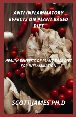 Anti Inflammatory Effects Of Plant Based Diet: Health Benefits Of Plant Base Diet For Inflammation By Scott James Ph. D. Cover Image