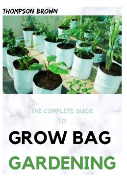 The Complete Guide to Grow Bag Gardening: The exhaustive way to Grow Prolific Vegetables, Herbs, Fruits, and Flowers in Lightweight, Eco-friendly Fabr Cover Image