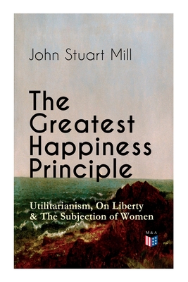 The Greatest Happiness Principle - Utilitarianism, On Liberty & The Subjection of Women: The Principle of the Greatest-Happiness: What Is Utilitarianism (Proofs & Principles), Civil & Social Liberty, Liberty of Thought, Individuality & Individual Freedom, Utilitarian Feminism By John Stuart Mill Cover Image