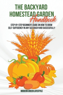 The Modern Backyard Homestead Garden Handbook Step-by-Step Beginner's Guide on How to Grow Self-Sufficiency in Any Size Backyard Successfully Cover Image