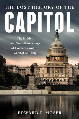 The Lost History of the Capitol: The Hidden and Tumultuous Saga of Congress and the Capitol Building By Edward P. Moser Cover Image