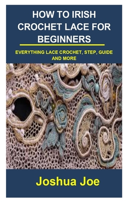 How to Irish Crochet Lace for Beginners: How to Irish Crochet Lace for Beginners: Everything Lace Crochet, Step, Guide and More By Joshua Joe Cover Image
