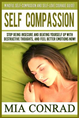 Self-Compassion: Mindful Self-Compassion And Self-Love Courage Guide! Stop Being Insecure And Beating Yourself Up With Destructive Thou By Mia Conrad Cover Image