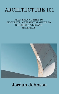 Architecture 101: From Frank Gehry to Ziggurats, an Essential Guide to Building Styles and Materials By Jordan Johnson Cover Image