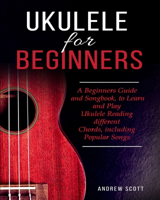 Ukulele for Beginners: A Beginners Guide and Songbook to Learn and Play Ukulele, Reading Different Chords Including Popular Songs By Andrew Scott Cover Image