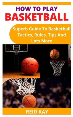 How to Play Basketball: Superb Guide To Basketball Tactics, Rules, Tips And Lots More By Reid Kay Cover Image