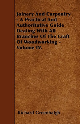 Joinery And Carpentry - A Practical And Authoritative Guide Dealing With All Branches Of The Craft Of Woodworking - Volume IV. By Richard Greenhalgh Cover Image