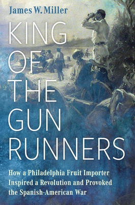 King of the Gunrunners: How a Philadelphia Fruit Importer Inspired a Revolution and Provoked the Spanish-American War Cover Image