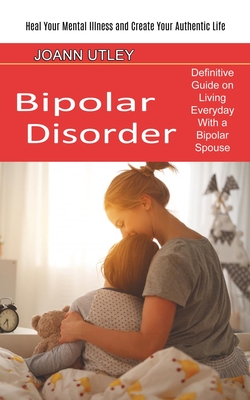 Bipolar Disorder: Heal Your Mental Illness and Create Your Authentic Life (Definitive Guide on Living Everyday With a Bipolar Spouse) By Joann Utley Cover Image