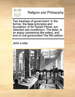 Two Treatises of Government: In the Former, the False Principles and Foundation of Sir Robert Filmer, Are Detected and Overthrown. the Latter, Is a By John Locke Cover Image