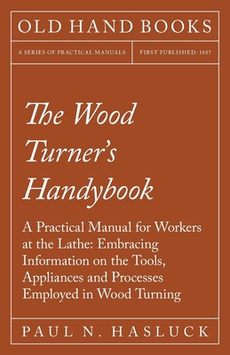 The Wood Turner's Handybook: A Practical Manual for Workers at the Lathe: Embracing Information on the Tools, Appliances and Processes Employed in