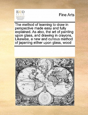 The Method of Learning to Draw in Perspective Made Easy and Fully Explained. as Also, the Art of Painting Upon Glass, and Drawing in Crayons, Likewise Cover Image