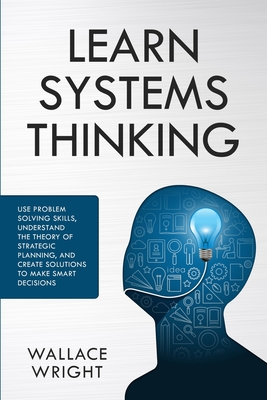 Learn Systems Thinking: Use Problem Solving Skills, Understand the Theory of Strategic Planning, and Create Solutions to Make Smart Decisions By Wallace Wright Cover Image