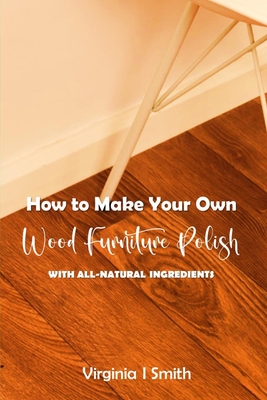How to Make Your Own Wood Furniture Polish With All-Natural Ingredients: Easy-to-Make Furniture Polish Recipes Using Products You Have at Home By Virginia I. Smith Cover Image