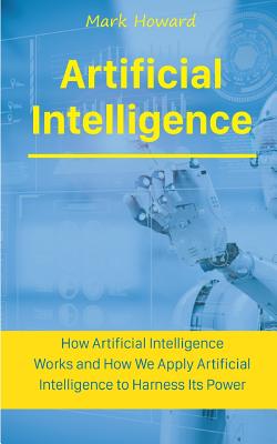 Artificial Intelligence: How Artificial Intelligence Works and How We Apply Artificial Intelligence to Harness Its Power for Our Future By Mark Howard Cover Image