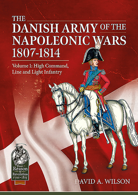 The Danish Army of the Napoleonic Wars 1801-1815. Organisation, Uniforms & Equipment: Volume 1 - High Command, Line and Light Infantry (From Reason to Revolution) By David A. Wilson Cover Image