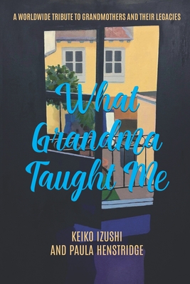 What Grandma Taught Me: A Worldwide Tribute to Grandmothers and Their Legacies By Paula Henstridge, Keiko Izushi Cover Image