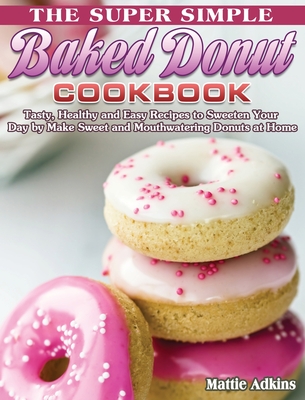 The Super Simple Baked Donut Cookbook: Tasty, Healthy and Easy Recipes to to Sweeten Your Day by Make Sweet and Mouthwatering Donuts at Home Cover Image
