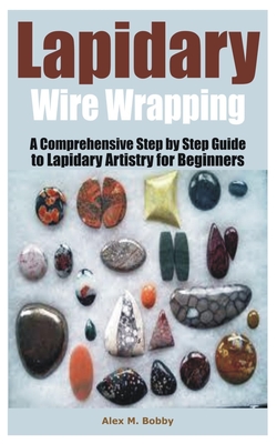Lapidary Wire Wrapping: A Comprehensive Step by Step Guide to Lapidary Artistry for Beginners Cover Image