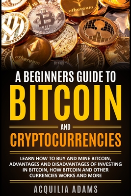 A Beginners Guide To Bitcoin and Cryptocurrencies: Learn How To Buy And Mine Bitcoin, Advantages and Disadvantages of Investing in Bitcoin, How Bitcoi By Acquilia Adams Cover Image