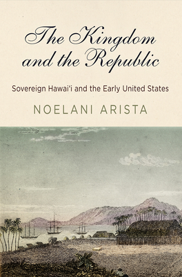 The Kingdom and the Republic: Sovereign Hawaiʻi and the Early United States (America in the Nineteenth Century) By Noelani Arista Cover Image