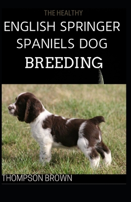 The Healthy English Springer Spaniels Dog Breeding: Training, Nutrition, Recall, Hunting, Grooming, Health Care and more For English Springer dog By Thompson Brown Cover Image