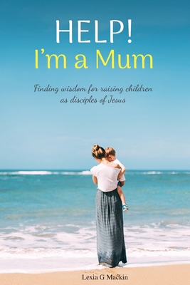Help! I'm a Mum: Finding wisdom for raising children as disciples of Jesus By Lexia G. Mackin Cover Image