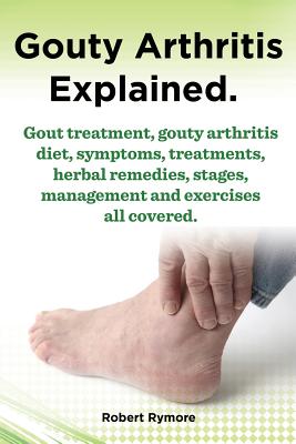 Gouty Arthritis Explained. Gout Treatment, Gouty Arthritis Diet, Symptoms, Treatments, Herbal Remedies, Stages, Management and Exercises All Covered. By Robert Rymore Cover Image