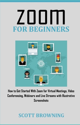 Zoom for Beginners: How to Get Started With Zoom for Virtual Meetings, Video Conferencing, Webinars and Live Streams with Illustrative Scr By Scott Browning Cover Image