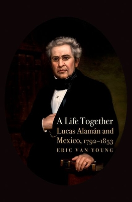 A Life Together: Lucas Alaman and Mexico, 1792-1853 By Eric Van Young Cover Image