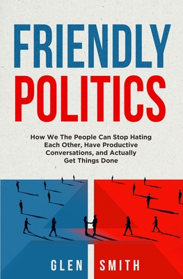 Friendly Politics: How We the People Can Stop Hating Each Other, Have Productive Conversations, and Actually Get Things Done By Glen Smith Cover Image