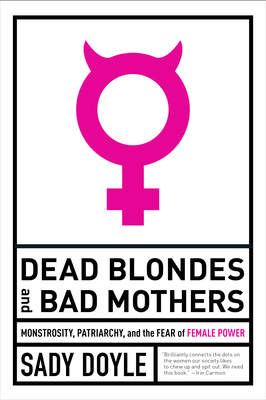 Dead Blondes and Bad Mothers: Monstrosity, Patriarchy, and the Fear of Female Power By Sady Doyle Cover Image
