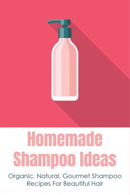 Homemade Shampoo Ideas: Organic, Natural, Gourmet Shampoo Recipes For Beautiful Hair: How To Make Shampoo That Moisturizes Your Hair Cover Image