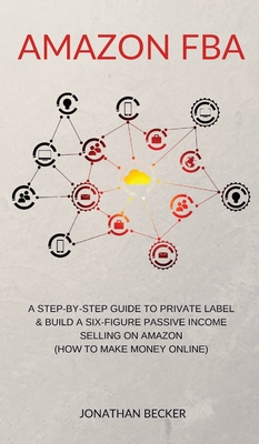 Amazon FBA: A Step-By-Step Guide to Private Label & Build a Six-Figure Passive Income Selling on Amazon (how to make money online) By Jonathan Becker Cover Image